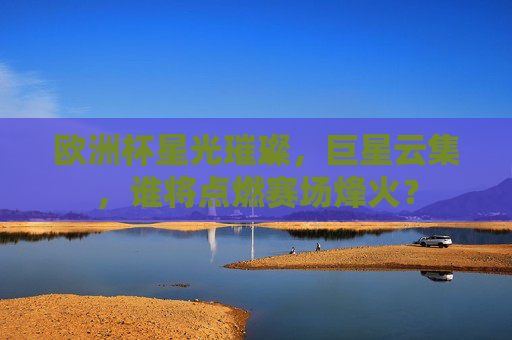 欧洲杯星光璀璨，巨星云集，谁将点燃赛场烽火？