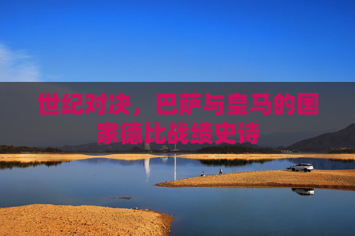 世纪对决，巴萨与皇马的国家德比战绩史诗