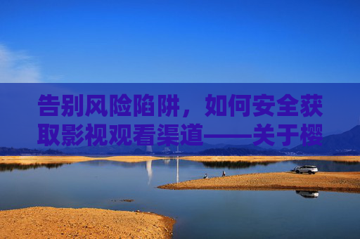 告别风险陷阱，如何安全获取影视观看渠道——关于樱桃视频等平台的合规提醒