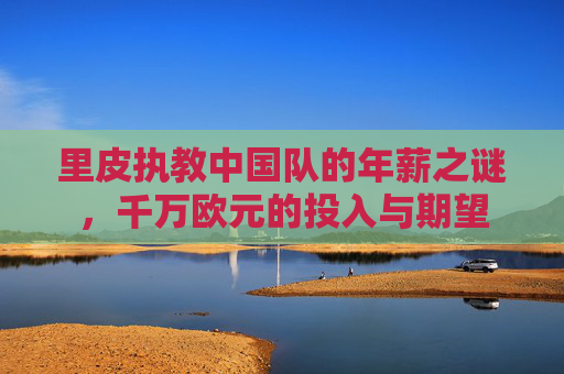 里皮执教中国队的年薪之谜，千万欧元的投入与期望