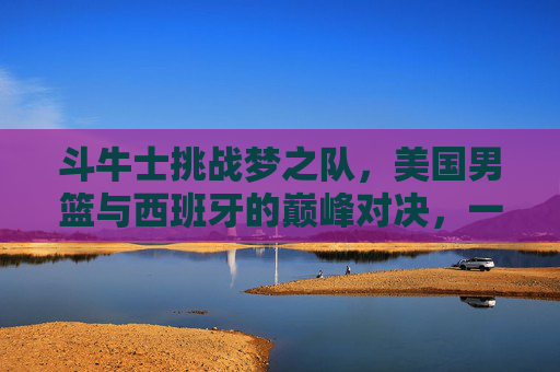 斗牛士挑战梦之队，美国男篮与西班牙的巅峰对决，一场永载史册的篮球战争