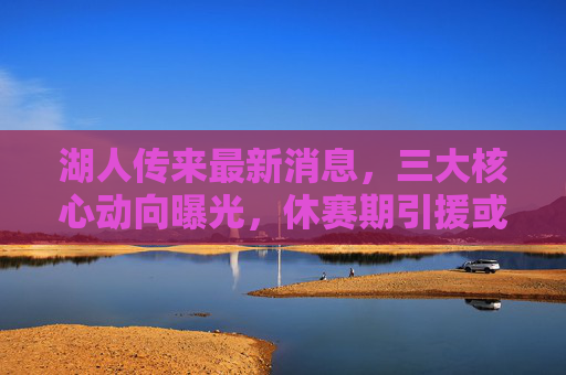 湖人传来最新消息，三大核心动向曝光，休赛期引援或迎转机？