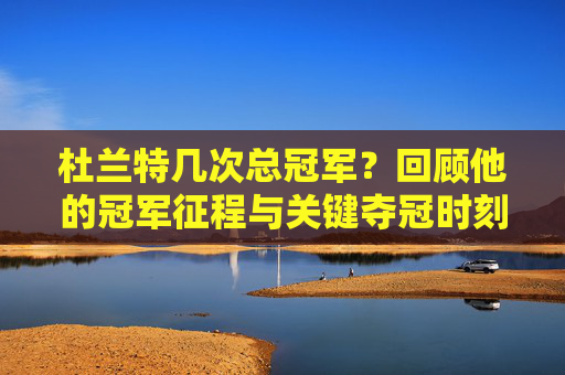 杜兰特几次总冠军？回顾他的冠军征程与关键夺冠时刻
