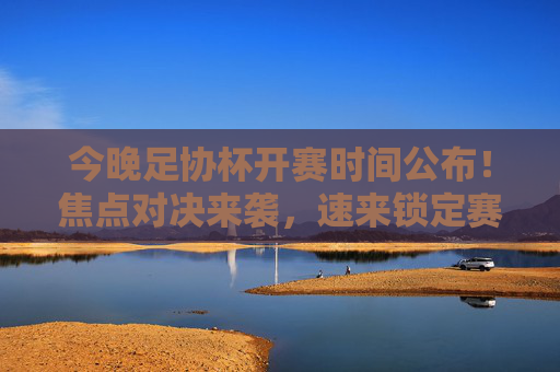 今晚足协杯开赛时间公布！焦点对决来袭，速来锁定赛场