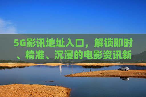 5G影讯地址入口，解锁即时、精准、沉浸的电影资讯新通道