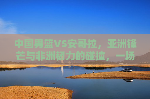 中国男篮VS安哥拉，亚洲锋芒与非洲韧力的碰撞，一场关乎成长的硬仗