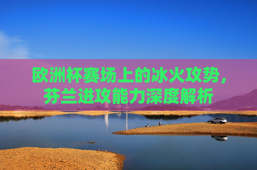 欧洲杯赛场上的冰火攻势，芬兰进攻能力深度解析