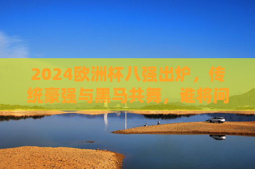 2024欧洲杯八强出炉，传统豪强与黑马共舞，谁将问鼎德劳内杯？