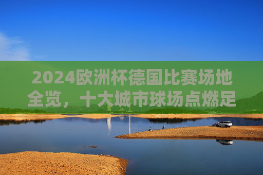 2024欧洲杯德国比赛场地全览，十大城市球场点燃足球激情