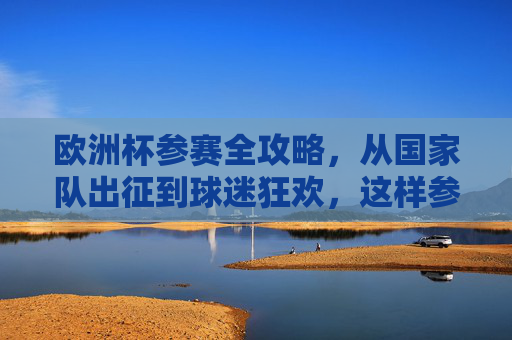 欧洲杯参赛全攻略，从国家队出征到球迷狂欢，这样参与才够味