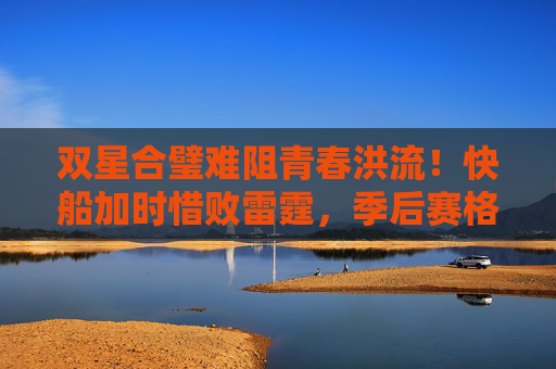 双星合璧难阻青春洪流！快船加时惜败雷霆，季后赛格局再生变数