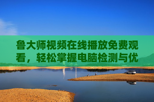 鲁大师视频在线播放免费观看，轻松掌握电脑检测与优化全攻略
