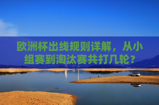 欧洲杯出线规则详解，从小组赛到淘汰赛共打几轮？