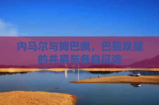 内马尔与姆巴佩，巴黎双星的并肩与各自征途