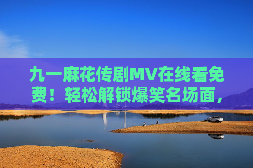 九一麻花传剧MV在线看免费！轻松解锁爆笑名场面，主题曲太好听循环播放！