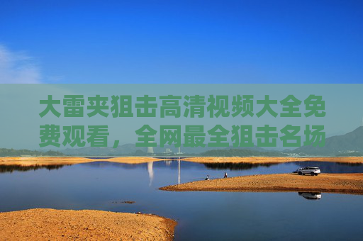 大雷夹狙击高清视频大全免费观看，全网最全狙击名场面合集，一键收藏！