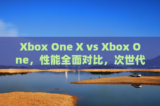 Xbox One X vs Xbox One，性能全面对比，次世代体验的进化之路