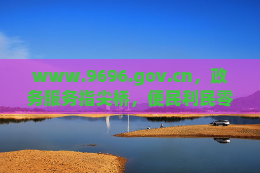 www.9696.gov.cn，政务服务指尖桥，便民利民零距离