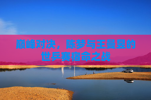 巅峰对决，陈梦与王曼昱的世乒赛宿命之战