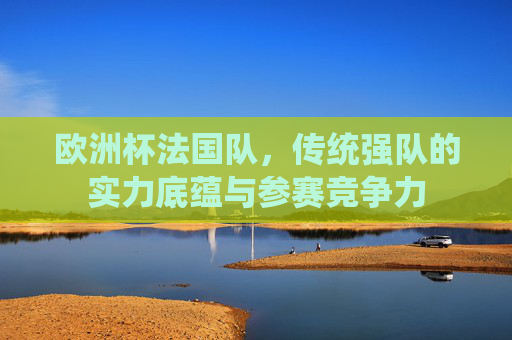 欧洲杯法国队，传统强队的实力底蕴与参赛竞争力