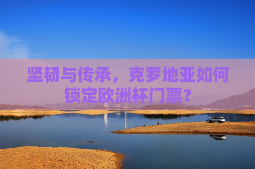 坚韧与传承，克罗地亚如何锁定欧洲杯门票？