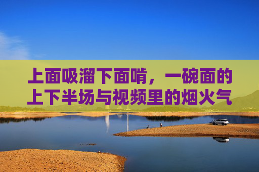 上面吸溜下面啃，一碗面的上下半场与视频里的烟火气