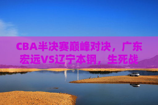 CBA半决赛巅峰对决，广东宏远VS辽宁本钢，生死战中的王座之争