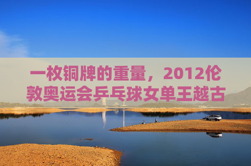 一枚铜牌的重量，2012伦敦奥运会乒乓球女单王越古的坚守与荣光