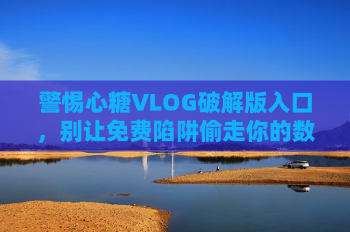 警惕心糖VLOG破解版入口，别让免费陷阱偷走你的数据与隐私