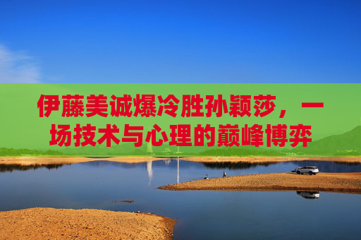 伊藤美诚爆冷胜孙颖莎，一场技术与心理的巅峰博弈