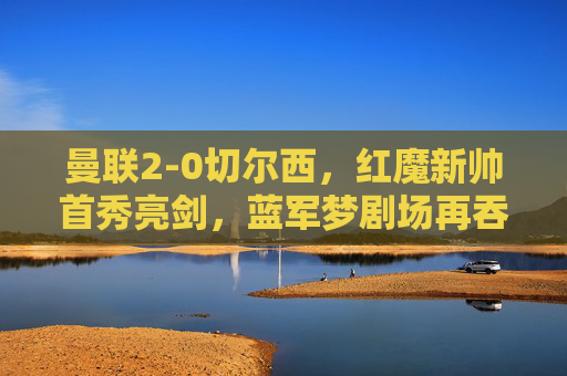 曼联2-0切尔西，红魔新帅首秀亮剑，蓝军梦剧场再吞败绩