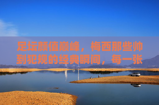 足坛颜值巅峰，梅西那些帅到犯规的经典瞬间，每一张都是壁纸级存在！