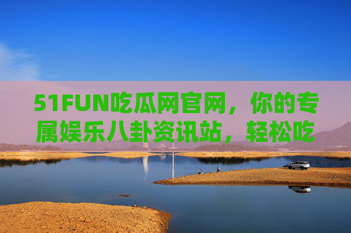 51FUN吃瓜网官网，你的专属娱乐八卦资讯站，轻松吃瓜不迷路