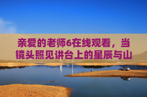 亲爱的老师6在线观看，当镜头照见讲台上的星辰与山海