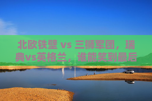 北欧铁壁 vs 三狮军团，瑞典vs英格兰，谁能笑到最后晋级？