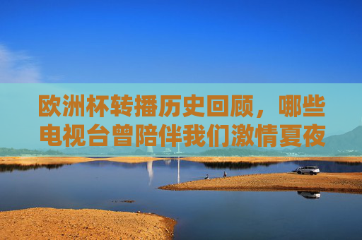 欧洲杯转播历史回顾，哪些电视台曾陪伴我们激情夏夜？