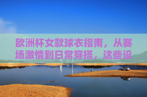 欧洲杯女款球衣指南，从赛场激情到日常穿搭，这些设计让你型动全场