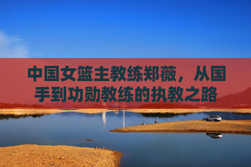 中国女篮主教练郑薇，从国手到功勋教练的执教之路