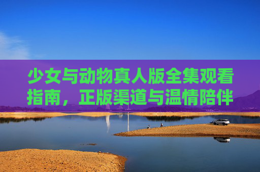 少女与动物真人版全集观看指南，正版渠道与温情陪伴
