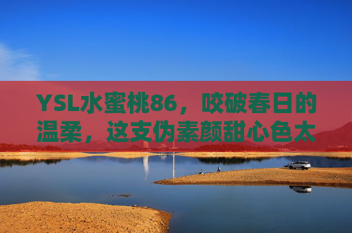 YSL水蜜桃86，咬破春日的温柔，这支伪素颜甜心色太懂少女心
