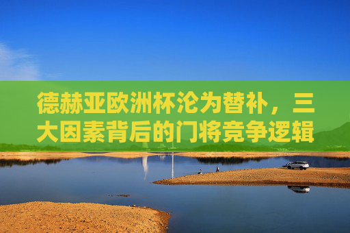 德赫亚欧洲杯沦为替补，三大因素背后的门将竞争逻辑