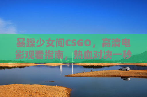 暴躁少女闯CSGO，高清电影观看指南，热血对决一秒入坑！