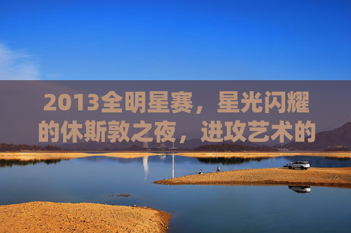 2013全明星赛，星光闪耀的休斯敦之夜，进攻艺术的极致演绎