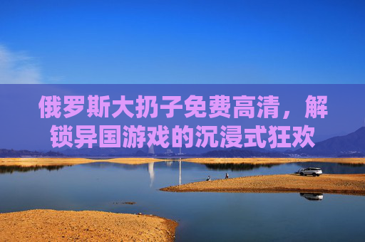 俄罗斯大扔子免费高清，解锁异国游戏的沉浸式狂欢