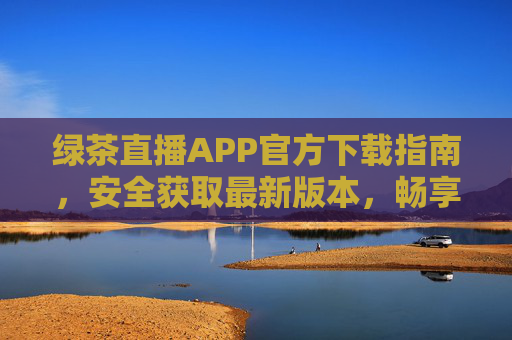 绿茶直播APP官方下载指南，安全获取最新版本，畅享高清直播体验