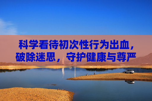 科学看待初次性行为出血，破除迷思，守护健康与尊严