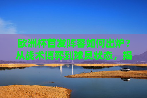 欧洲杯首发阵容如何出炉？从战术博弈到球员状态，揭秘对阵背后的决策逻辑