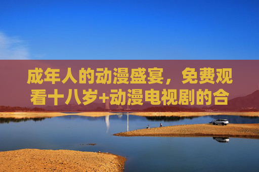 成年人的动漫盛宴，免费观看十八岁+动漫电视剧的合法指南