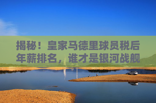 揭秘！皇家马德里球员税后年薪排名，谁才是银河战舰真正的顶薪王？