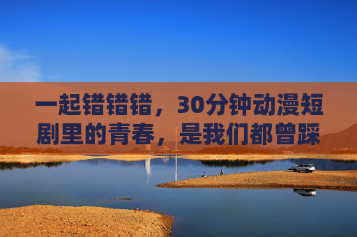一起错错错，30分钟动漫短剧里的青春，是我们都曾踩过的坑